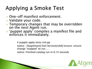 One-off manifest enforcement.
 Validate your code.
 Temporary changes that may be overridden
on the next Agent run.
 ‘puppet apply’ compiles a manifest file and
enforces it immediately.
# puppet apply tests/init.pp
notice: /Stage[main]/Ssh/Service[sshd]/ensure: ensure
change ‘stopped’ to run….
notice: Finished catalog run in 0.14 seconds
 
