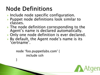  Include node specific configuration.
 Puppet node definitions look similar to
classes.
 The node definition corresponding to the
Agent’s name is declared automatically.
 Only one node definition is ever declared.
 By default, the Agent node’s name is its
‘certname’.
node ‘foo.puppetlabs.com’ {
include ssh
}
 