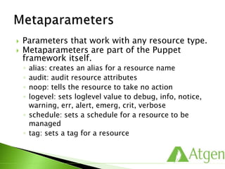  Parameters that work with any resource type.
 Metaparameters are part of the Puppet
framework itself.
◦ alias: creates an alias for a resource name
◦ audit: audit resource attributes
◦ noop: tells the resource to take no action
◦ logevel: sets loglevel value to debug, info, notice,
warning, err, alert, emerg, crit, verbose
◦ schedule: sets a schedule for a resource to be
managed
◦ tag: sets a tag for a resource
 