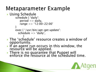  Using Schedule
schedule { ‘daily’:
period => daily,
range => ‘12:00-22:00’
}
exec { ‘/usr/bin/apt-get update’:
schedule => ‘daily’,
}
 The ‘schedule’ resource creates a window of
opportunity.
 If an agent run occurs in this window, the
resource will be applied.
 There is no guarantee that Puppet will
enforce the resource at the scheduled time.
 