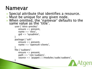  Special attribute that identifies a resource.
 Must be unique for any given node.
 When omitted, the ‘namevar’ defaults to the
same value as the ‘title’.
user { ‘elvis-presley’:
ensure => present,
name => ‘elvis’,
gid => ‘sysadmin’,
}
package { ‘ssh’:
ensure => present,
name => ‘openssh-clients’,
}
file { ‘sudoers’:
ensure => present,
path => ‘/etc/sudoers’,
source => ‘puppet:///modules/sudo/sudoers’,
}
 