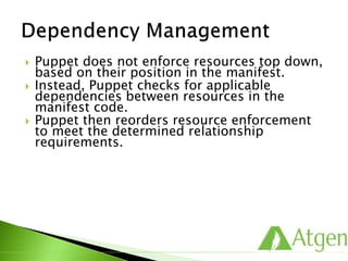  Puppet does not enforce resources top down,
based on their position in the manifest.
 Instead, Puppet checks for applicable
dependencies between resources in the
manifest code.
 Puppet then reorders resource enforcement
to meet the determined relationship
requirements.
 