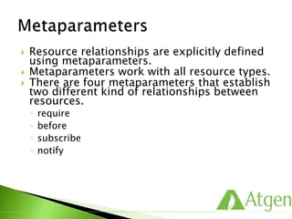  Resource relationships are explicitly defined
using metaparameters.
 Metaparameters work with all resource types.
 There are four metaparameters that establish
two different kind of relationships between
resources.
◦ require
◦ before
◦ subscribe
◦ notify
 