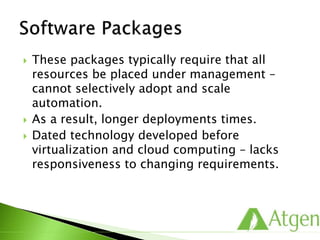  These packages typically require that all
resources be placed under management –
cannot selectively adopt and scale
automation.
 As a result, longer deployments times.
 Dated technology developed before
virtualization and cloud computing – lacks
responsiveness to changing requirements.
 