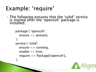  The following ensures that the ‘sshd’ service
is started after the ‘openssh’ package is
installed.
package { ‘openssh’:
ensure => present,
}
service { ‘sshd’:
ensure => running,
enable => true,
require => Package[‘openssh’],
}
 