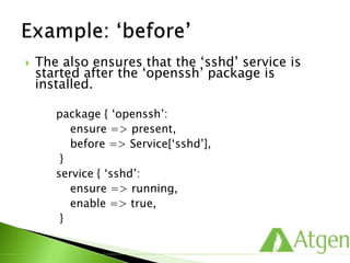  The also ensures that the ‘sshd’ service is
started after the ‘openssh’ package is
installed.
package { ‘openssh’:
ensure => present,
before => Service[‘sshd’],
}
service { ‘sshd’:
ensure => running,
enable => true,
}
 