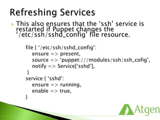  This also ensures that the ‘ssh’ service is
restarted if Puppet changes the
‘/etc/ssh/sshd_config’ file resource.
file { ‘/etc/ssh/sshd_config’:
ensure => present,
source => ‘puppet:///modules/ssh/ssh_cofig’,
notify => Service[‘sshd’],
}
service { ‘sshd’:
ensure => running,
enable => true,
}
 