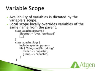  Availability of variables is dictated by the
variable’s scope.
 Local scope locally overrides variables of the
same name from the parent.
class apache::params {
$logroot = ‘/var/log/httpd’
[…]
}
class apache::logs {
include apache::params
file { “${logroot}/httpd.log”:
owner => ‘apache’,
group => ‘apache’,
}
}
 