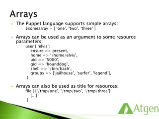 The Puppet language supports simple arrays:
$somearray = [ ‘one’, ‘two’, ‘three’ ]
 Arrays can be used as an argument to some resource
parameters:
user { ‘elvis’:
ensure => present,
home => ‘/home/elvis’,
uid => ‘5000’,
gid => ‘hounddog’,
shell => ‘/bin/bash’,
groups => [‘jailhouse’, ‘surfer’, ‘legend’],
}
 Arrays can also be used as title for resources:
file { [‘/tmp/one’, ‘/tmp/two’, ‘/tmp/three’]:
[…]
}
 
