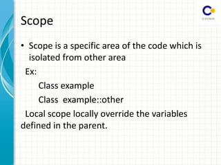 Scope
• Scope is a specific area of the code which is
isolated from other area
Ex:
Class example
Class example::other
Local scope locally override the variables
defined in the parent.
 