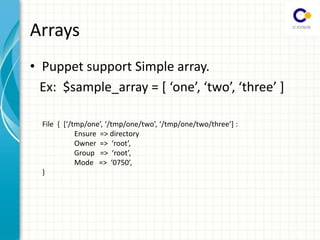 Arrays
• Puppet support Simple array.
Ex: $sample_array = [ one , two , three ]
File { [ /tmp/o e , /tmp/o e/t o , /tmp/o e/t o/th ee ] :
Ensure => directory
O e => oot ,
G oup => oot ,
Mode => ,
}
 