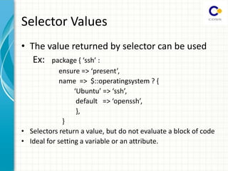 Selector Values
• The value returned by selector can be used
Ex: package { ssh :
ensure => present ,
name => $::operatingsystem ? {
Ubuntu => ssh ,
default => openssh ,
},
}
• Selectors return a value, but do not evaluate a block of code
• Ideal for setting a variable or an attribute.
 
