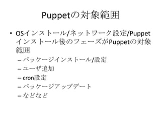 Puppetの対象範囲OSインストール/ネットワーク設定/Puppetインストール後のフェーズがPuppetの対象範囲パッケージインストール/設定ユーザ追加cron設定パッケージアップデートなどなど