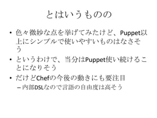 とはいうものの色々微妙な点を挙げてみたけど、Puppet以上にシンプルで使いやすいものはなさそうというわけで、当分はPuppet使い続けることになりそうだけどChefの今後の動きにも要注目内部DSLなので言語の自由度は高そう