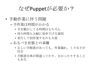 なぜPuppetが必要か？手動作業に伴う問題手作業は時間がかかる手を動かしてる時間はもちろん待ち時間も大幅に効率下げる要因並行して別作業するのも大変あるべき状態との乖離正しい手順書があっても、作業漏れ、ミスなどが出る手順書自体が間違ってたり、古かったりすることもある