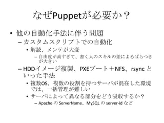 なぜPuppetが必要か？他の自動化手法に伴う問題カスタムスクリプトでの自動化解読、メンテが大変自由度が高すぎて、書く人のスキルの差によるばらつきが大きいHDDイメージ複製、PXEブート＋NFS、rsyncといった手法複数OS、複数の役割を持つサーバが混在した環境では、一括管理が難しいサーバによって異なる部分をどう吸収するか？Apache の ServerName、MySQLの server-id など
