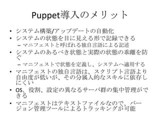 Puppet導入のメリットシステム構築/アップデートの自動化システムの状態を目に見える形で記録できるマニフェストと呼ばれる独自言語による記述システムのあるべき状態と実際の状態の乖離を防ぐマニフェストで状態を定義し、システムへ適用するマニフェストの独自言語は、スクリプト言語より自由度が低いが、その分属人的なスキルに依存しにくいOS、役割、設定の異なるサーバ群の集中管理ができるマニフェストはテキストファイルなので、バージョン管理ツールによるトラッキングが可能