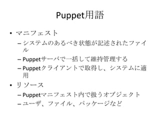 Puppet用語マニフェストシステムのあるべき状態が記述されたファイルPuppetサーバで一括して維持管理するPuppetクライアントで取得し、システムに適用リソースPuppetマニフェスト内で扱うオブジェクトユーザ、ファイル、パッケージなど