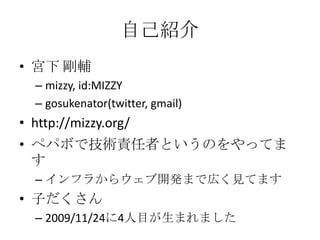 自己紹介宮下 剛輔mizzy, id:MIZZYgosukenator(twitter, gmail)http://mizzy.org/ペパボで技術責任者というのをやってますインフラからウェブ開発まで広く見てます子だくさん2009/11/24に4人目が生まれました