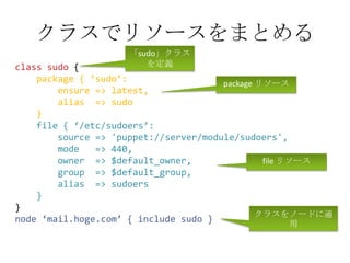 クラスでリソースをまとめる「sudo」クラスを定義class sudo{package { ‘sudo’:        ensure => latest,        alias  => sudo    }    file { ‘/etc/sudoers’:        source => 'puppet://server/module/sudoers',        mode   => 440,        owner  => $default_owner,        group  => $default_group,        alias  => sudoers    }}node ‘mail.hoge.com’ { include sudo }package リソースfile リソースクラスをノードに適用