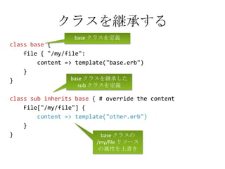 クラスを継承するbase クラスを定義class base {     file { "/my/file":        content => template("base.erb")    }}class sub inherits base { # override the content       File["/my/file"] {content => template("other.erb")    }} base クラスを継承した sub クラスを定義base クラスの /my/file リソースの属性を上書き