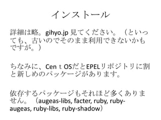 インストール詳細は略。gihyo.jp 見てください。（といっても、古いのでそのまま利用できないかもですが。）ちなみに、CenｔOSだとEPELリポジトリに割と新しめのパッケージがあります。依存するパッケージもそれほど多くありません。（augeas-libs, facter, ruby, ruby-augeas, ruby-libs, ruby-shadow）