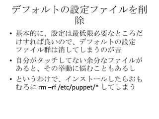 デフォルトの設定ファイルを削除基本的に、設定は最低限必要なところだけすれば良いので、デフォルトの設定ファイル群は消してしまうのが吉自分がタッチしてない余分なファイルがあると、その挙動に悩むこともあるしというわけで、インストールしたらおもむろに rm –rf /etc/puppet/* してしまう