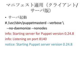 マニフェスト適用（クライアント/サーバ版）サーバ起動# /usr/sbin/puppetmasterd --verbose \  --no-daemonize --nonodesinfo: Starting server for Puppet version 0.24.8info: Listening on port 8140notice: Starting Puppet server version 0.24.8