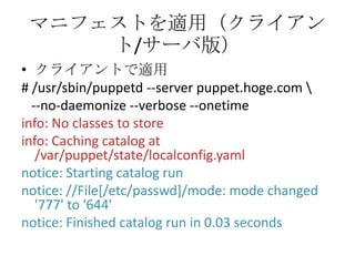 マニフェストを適用（クライアント/サーバ版）クライアントで適用# /usr/sbin/puppetd --server puppet.hoge.com \--no-daemonize --verbose --onetimeinfo: No classes to storeinfo: Caching catalog at /var/puppet/state/localconfig.yamlnotice: Starting catalog runnotice: //File[/etc/passwd]/mode: mode changed '777' to '644'notice: Finished catalog run in 0.03 seconds