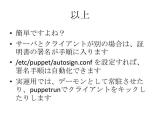 以上簡単ですよね？サーバとクライアントが別の場合は、証明書の署名が手順に入ります/etc/puppet/autosign.confを設定すれば、署名手順は自動化できます実運用では、デーモンとして常駐させたり、puppetrunでクライアントをキックしたりします
