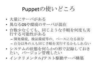 Puppetの使いどころ大量にサーバがある異なるOSや環境のサーバが混在台数少なくても、同じような手順を何度も実行する可能性がある開発環境、検証環境等の、ベースになる部分自分以外の人も同じ手順を実行するかもしれないシステムの状態を何らかの形で記録しておきたい、バージョン管理したいインクリメンタル/テスト駆動サーバ構築