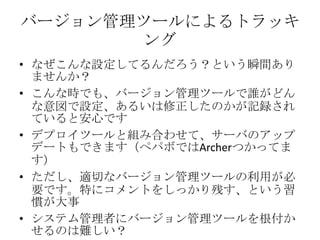 バージョン管理ツールによるトラッキングなぜこんな設定してるんだろう？という瞬間ありませんか？こんな時でも、バージョン管理ツールで誰がどんな意図で設定、あるいは修正したのかが記録されていると安心ですデプロイツールと組み合わせて、サーバのアップデートもできます（ペパボではArcherつかってます）ただし、適切なバージョン管理ツールの利用が必要です。特にコメントをしっかり残す、という習慣が大事システム管理者にバージョン管理ツールを根付かせるのは難しい？