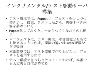 インクリメンタル/テスト駆動サーバ構築テスト環境では、Puppetマニフェストを少しづつ書き足し、修正、テストしながら、構築すべき内容を詰めていくPuppet化しておくと、一からつくりなおすのも簡単マニフェストは、テスト環境、本番環境どちらでも使えるように作成。環境の違いはFacter変数などで吸収本番環境では、テスト環境で作り上げたマニフェストを適用するだけテスト環境できっちりテストしておけば、本番でも大丈夫と自信が持てる