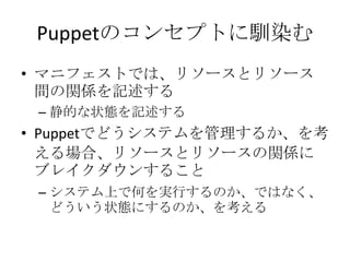 Puppetのコンセプトに馴染むマニフェストでは、リソースとリソース間の関係を記述する静的な状態を記述するPuppetでどうシステムを管理するか、を考える場合、リソースとリソースの関係にブレイクダウンすることシステム上で何を実行するのか、ではなく、どういう状態にするのか、を考える