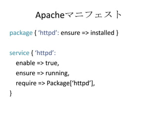 Apacheマニフェストpackage { ‘httpd’: ensure => installed }service { ‘httpd’:   enable => true,   ensure => running,   require => Package[‘httpd’],}