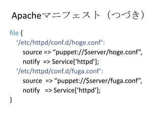 Apacheマニフェスト（つづき）file {   ‘/etc/httpd/conf.d/hoge.conf’:       source => “puppet://$server/hoge.conf”,       notify  => Service[‘httpd’];‘/etc/httpd/conf.d/fuga.conf’:        source  => “puppet://$server/fuga.conf”,       notify   => Service[‘httpd’];}
