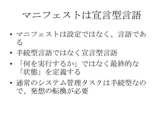マニフェストは宣言型言語マニフェストは設定ではなく、言語である手続型言語ではなく宣言型言語「何を実行するか」ではなく最終的な「状態」を定義する通常のシステム管理タスクは手続型なので、発想の転換が必要