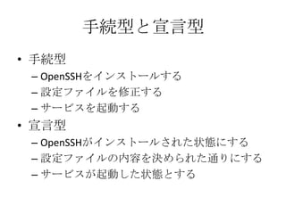 手続型と宣言型手続型OpenSSHをインストールする設定ファイルを修正するサービスを起動する宣言型OpenSSHがインストールされた状態にする設定ファイルの内容を決められた通りにするサービスが起動した状態とする