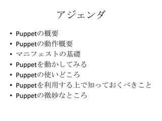 アジェンダPuppetの概要Puppetの動作概要マニフェストの基礎Puppetを動かしてみるPuppetの使いどころPuppetを利用する上で知っておくべきことPuppetの微妙なところ