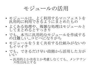 モジュールの活用モジュールは、よく利用するマニフェストを汎用的に利用できるようにまとめたものよくある処理や、複雑な処理はモジュールとしてまとめるとすっきりでも、本当に汎用的なモジュールを作成するのは難しい…コピペになりがちモジュールをうまく共有する仕組みがないのもイマイチでも、できるだけ早い段階から活用した方がいい汎用的とか共有とか考慮しなくても、メンテナンス性は向上する