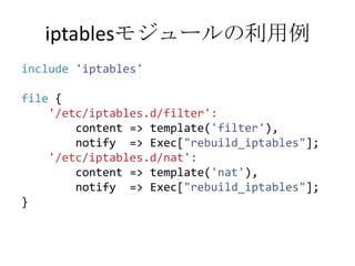 iptablesモジュールの利用例include'iptables'file {'/etc/iptables.d/filter':        content => template('filter'),        notify  => Exec["rebuild_iptables"];'/etc/iptables.d/nat':        content => template('nat'),        notify  => Exec["rebuild_iptables"];}