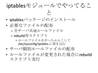 iptablesモジュールでやってることiptablesパッケージのインストール必要なファイルの配布全サーバ共通ルールファイルrebuild用スクリプトルールファイルをがっちゃんこして /etc/sysconfig/iptables に書き込むサーバ個別ルールファイルの配布ルールファイルが変更された場合にrebuildスクリプト実行