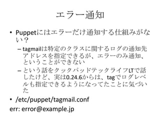 エラー通知Puppetにはエラーだけ通知する仕組みがない？tagmailは特定のクラスに関するログの通知先アドレスを指定できるが、エラーのみ通知、ということができないという話をクックパッドテックライフLTで話したけど、実は0.24.6からは、tagでログレベルも指定できるようになってたことに気づいた/etc/puppet/tagmail.conferr: error@example.jp