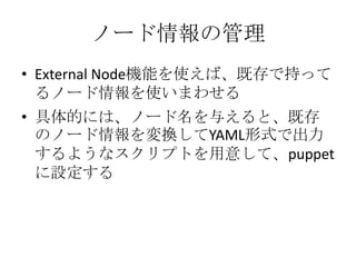 ノード情報の管理ExternalNode機能を使えば、既存で持ってるノード情報を使いまわせる具体的には、ノード名を与えると、既存のノード情報を変換してYAML形式で出力するようなスクリプトを用意して、puppetに設定する