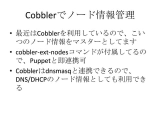 Cobblerでノード情報管理最近はCobblerを利用しているので、こいつのノード情報をマスターとしてますcobbler-ext-nodesコマンドが付属してるので、Puppetと即連携可Cobblerはdnsmasqと連携できるので、DNS/DHCPのノード情報としても利用できる
