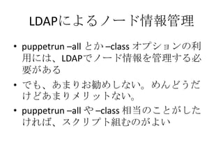 LDAPによるノード情報管理puppetrun –all とか –class オプションの利用には、LDAPでノード情報を管理する必要があるでも、あまりお勧めしない。めんどうだけどあまりメリットない。puppetrun –all や –class 相当のことがしたければ、スクリプト組むのがよい