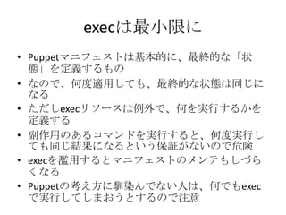 execは最小限にPuppetマニフェストは基本的に、最終的な「状態」を定義するものなので、何度適用しても、最終的な状態は同じになるただしexecリソースは例外で、何を実行するかを定義する副作用のあるコマンドを実行すると、何度実行しても同じ結果になるという保証がないので危険execを濫用するとマニフェストのメンテもしづらくなるPuppetの考え方に馴染んでない人は、何でもexecで実行してしまおうとするので注意