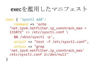 execを濫用したマニフェストexec { 'sysctl add':command => 'echo "net.ipv4.netfilter.ip_conntrack_max = 131072" >> /etc/sysctl.conf \    && /sbin/sysctl -p',onlyif => "test -f /etc/sysctl.conf",unless => "grep 'net.ipv4.netfilter.ip_conntrack_max' /etc/sysctl.conf 2>/dev/null"}