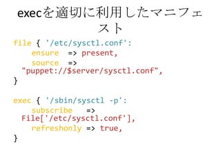 execを適切に利用したマニフェストfile {'/etc/sysctl.conf':ensure  => present,source  => "puppet://$server/sysctl.conf",}exec { '/sbin/sysctl -p':subscribe   => File['/etc/sysctl.conf'],refreshonly=> true,}