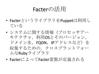 Facterの活用FacterというライブラリをPuppetは利用しているシステムに関する情報（プロセッサアーキテクチャ，利用OSとそのバージョン，ドメイン名，FQDN，IPアドレスなど）を収集するための，クロスプラットフォームなRubyライブラリFacterによってFacter変数が定義される